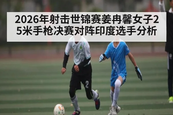2026年射击世锦赛姜冉馨女子25米手枪决赛对阵印度选手分析