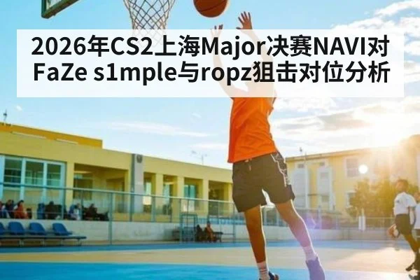 2026年CS2上海Major决赛NAVI对FaZe s1mple与ropz狙击对位分析