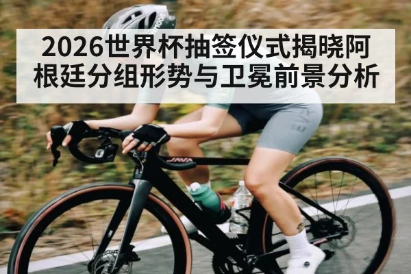 2026世界杯抽签仪式揭晓阿根廷分组形势与卫冕前景分析